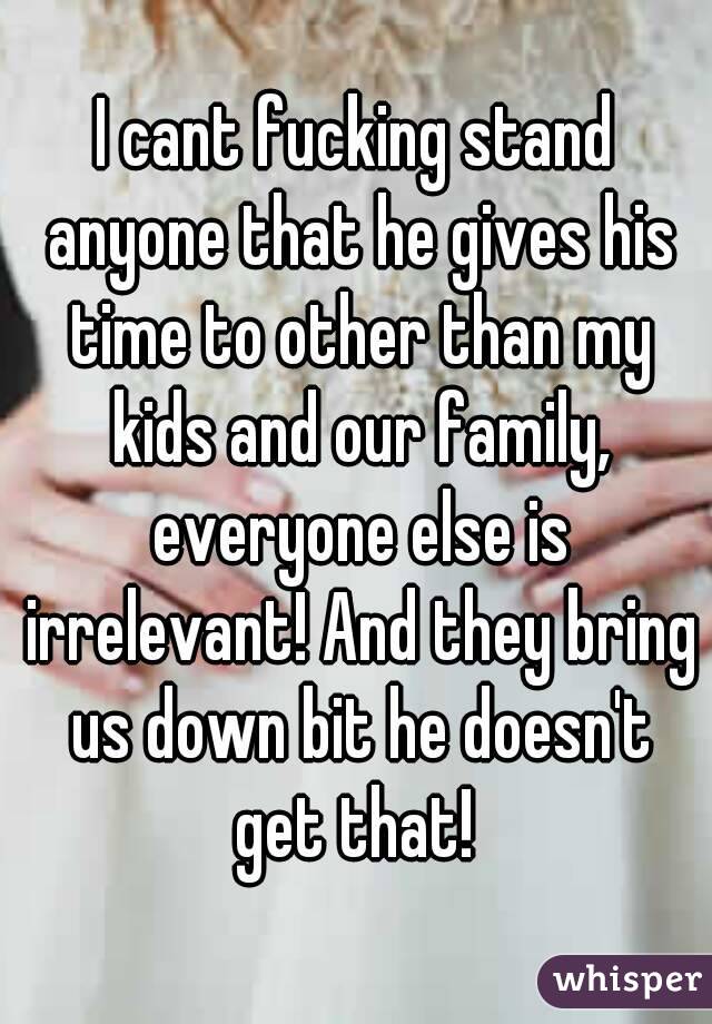 I cant fucking stand anyone that he gives his time to other than my kids and our family, everyone else is irrelevant! And they bring us down bit he doesn't get that! 