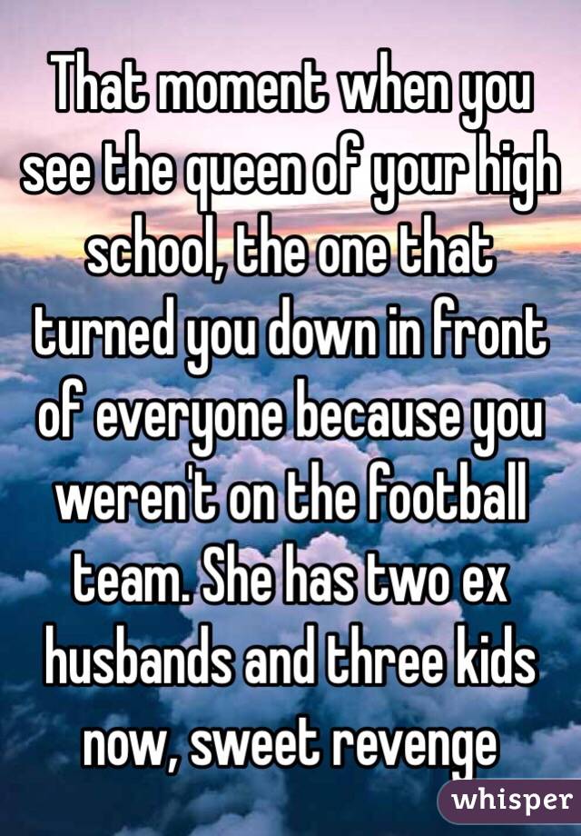 That moment when you see the queen of your high school, the one that turned you down in front of everyone because you weren't on the football team. She has two ex husbands and three kids now, sweet revenge 