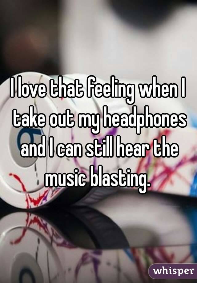 I love that feeling when I take out my headphones and I can still hear the music blasting. 