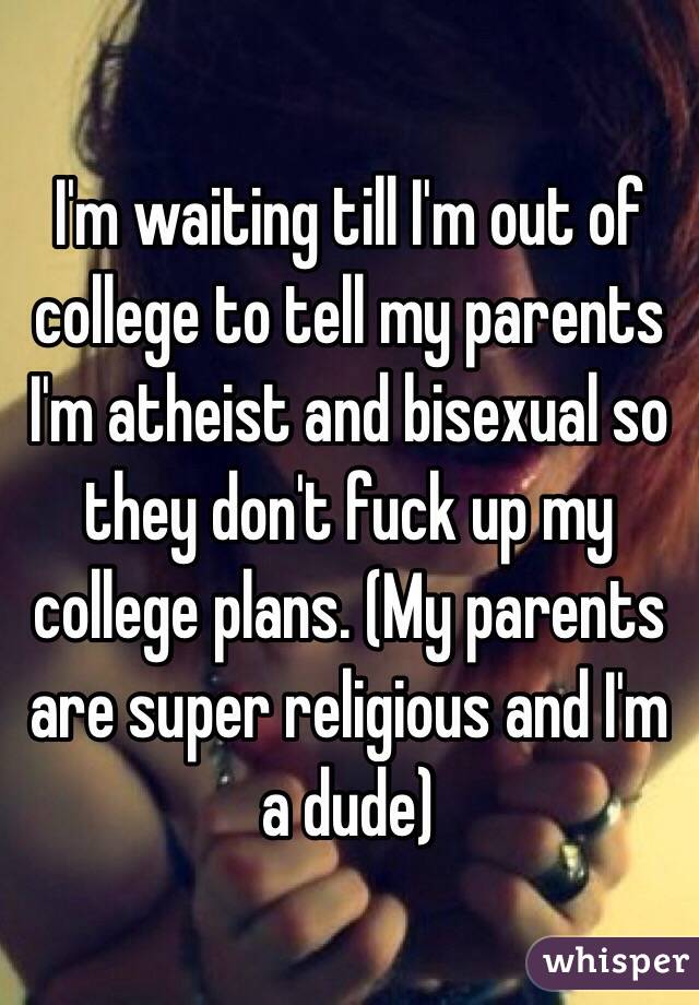 I'm waiting till I'm out of college to tell my parents I'm atheist and bisexual so they don't fuck up my college plans. (My parents are super religious and I'm a dude)