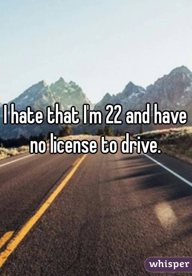 I hate that I'm 22 and have no license to drive. 