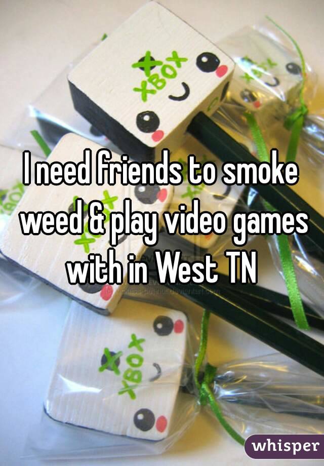 I need friends to smoke weed & play video games with in West TN 