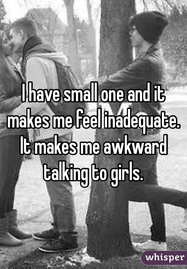 I have small one and it makes me feel inadequate. 
It makes me awkward talking to girls. 