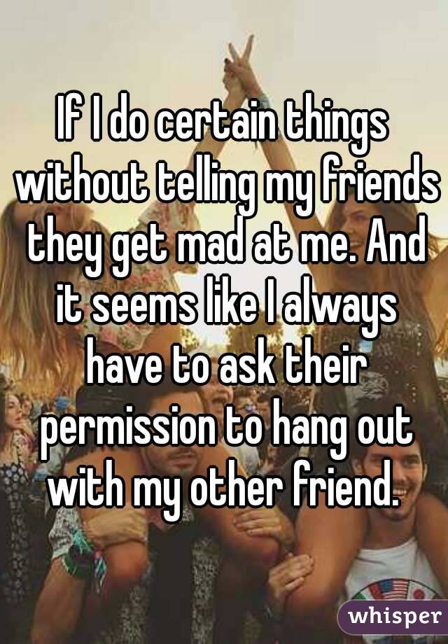 If I do certain things without telling my friends they get mad at me. And it seems like I always have to ask their permission to hang out with my other friend. 