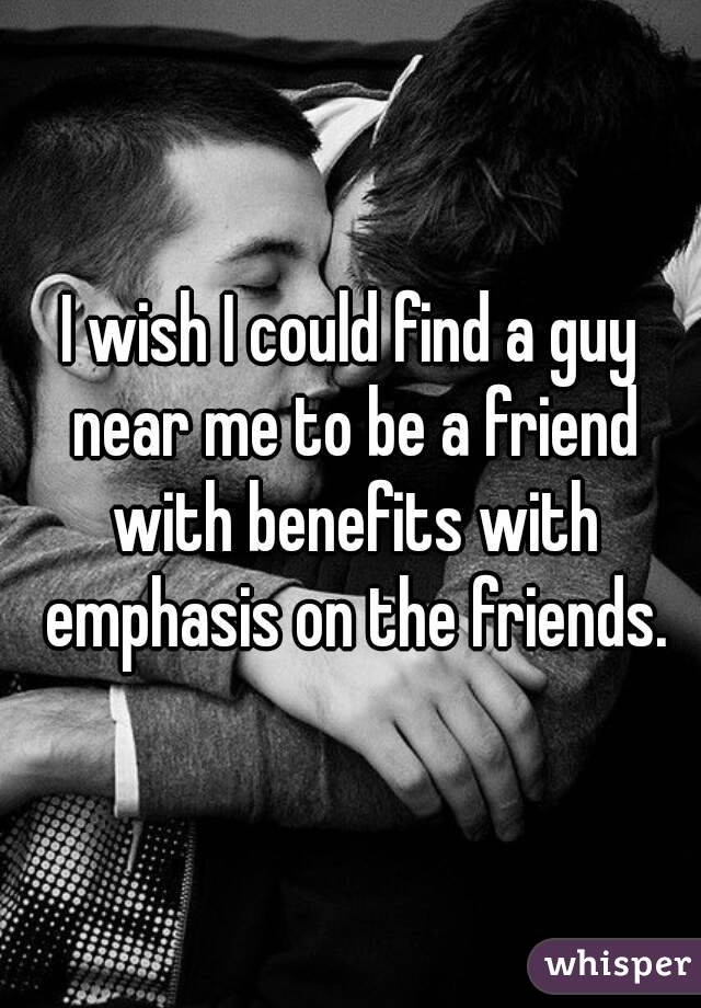 I wish I could find a guy near me to be a friend with benefits with emphasis on the friends.