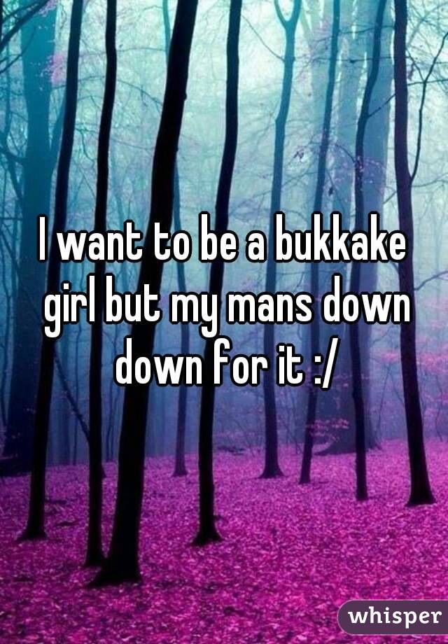 I want to be a bukkake girl but my mans down down for it :/