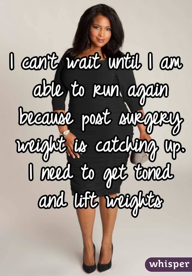 I can't wait until I am able to run again because post surgery weight is catching up. I need to get toned and lift weights