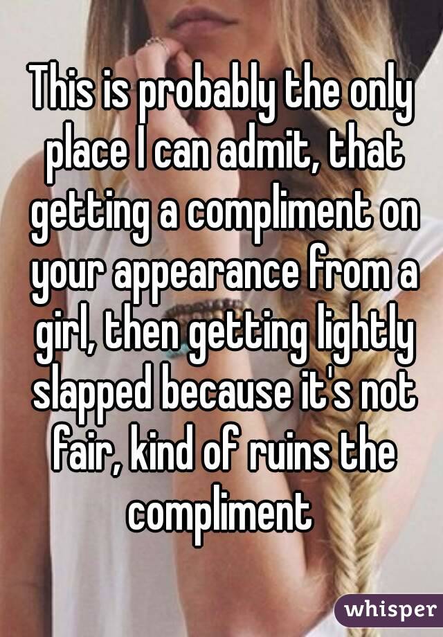 This is probably the only place I can admit, that getting a compliment on your appearance from a girl, then getting lightly slapped because it's not fair, kind of ruins the compliment 