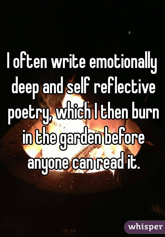 I often write emotionally deep and self reflective poetry, which I then burn in the garden before anyone can read it.