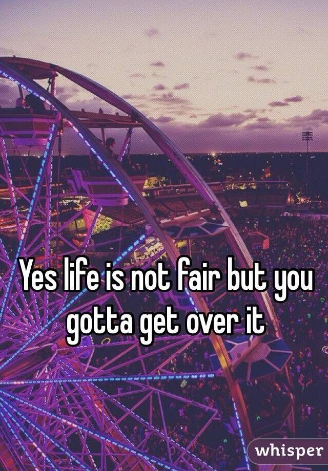 Yes life is not fair but you gotta get over it