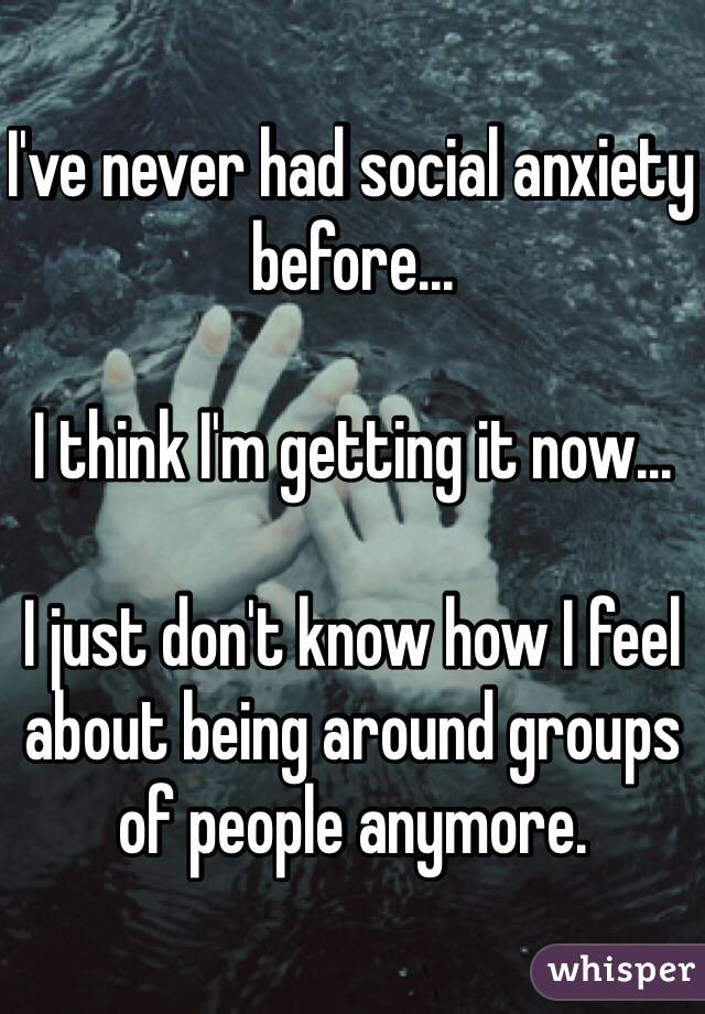 I've never had social anxiety before...

I think I'm getting it now...

I just don't know how I feel about being around groups of people anymore.