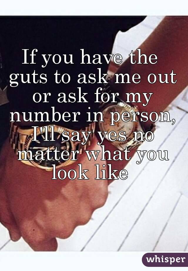 If you have the guts to ask me out or ask for my number in person, I'll say yes no matter what you look like 