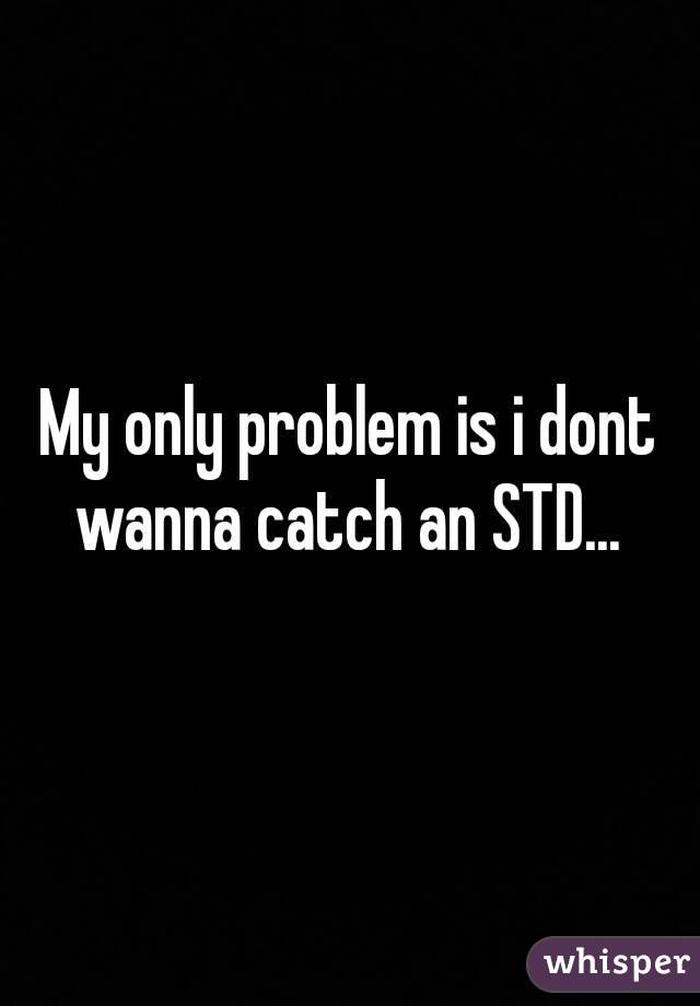 My only problem is i dont wanna catch an STD... 