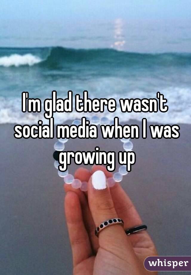 I'm glad there wasn't social media when I was growing up