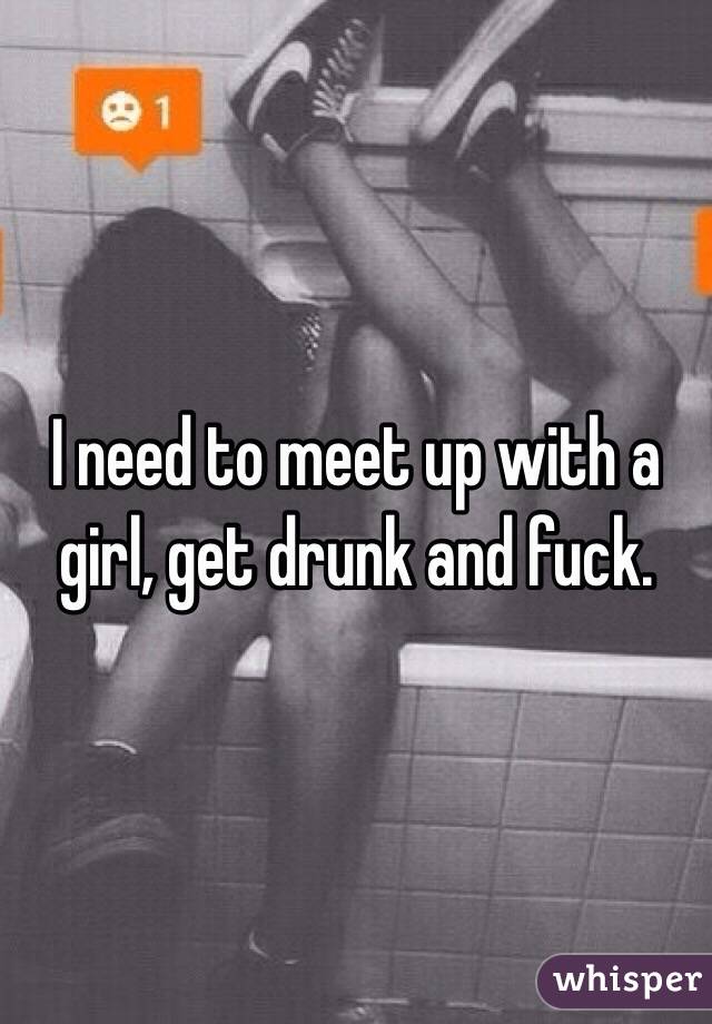 I need to meet up with a girl, get drunk and fuck. 