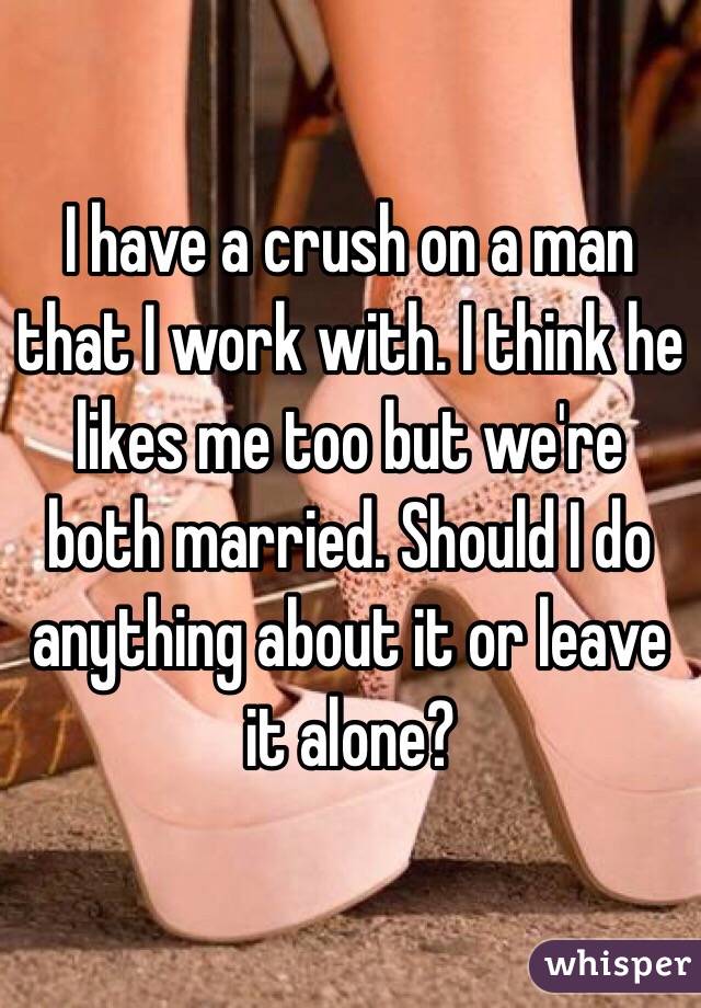 I have a crush on a man that I work with. I think he likes me too but we're both married. Should I do anything about it or leave it alone?