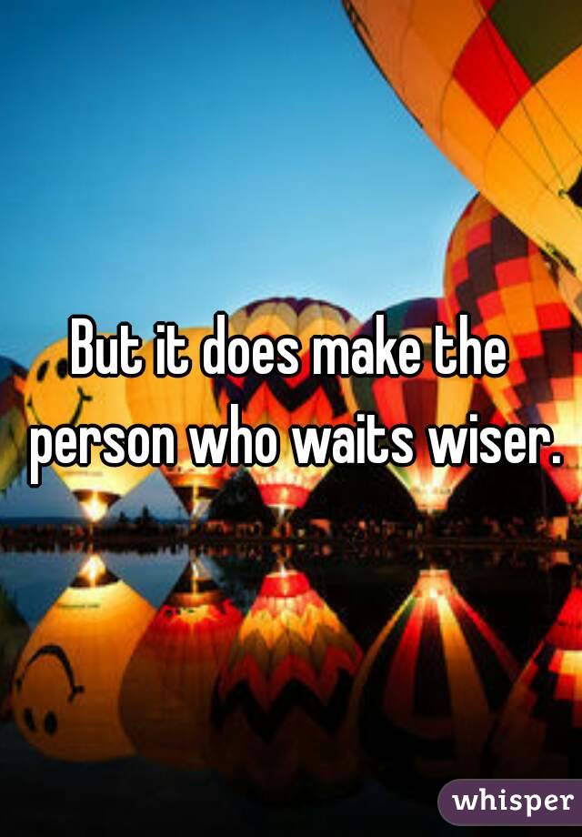 But it does make the person who waits wiser.