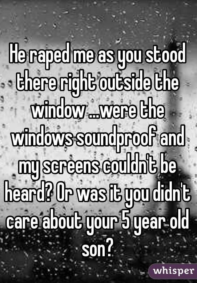 He raped me as you stood there right outside the window ...were the windows soundproof and my screens couldn't be heard? Or was it you didn't care about your 5 year old son? 