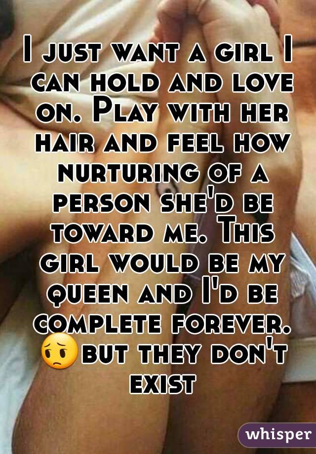 I just want a girl I can hold and love on. Play with her hair and feel how nurturing of a person she'd be toward me. This girl would be my queen and I'd be complete forever. 😔but they don't exist