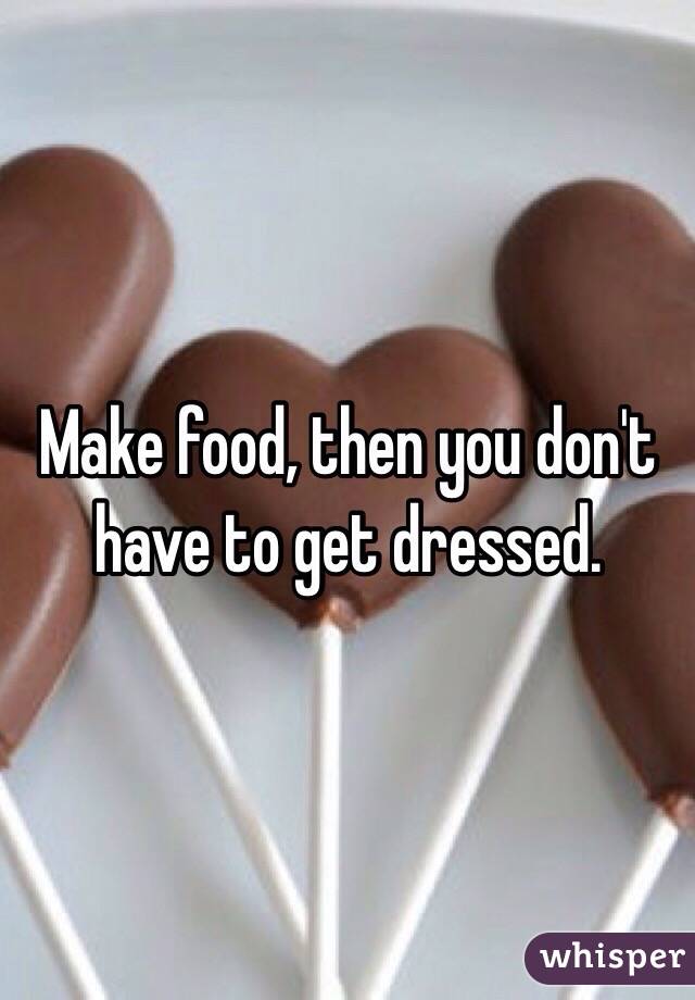 Make food, then you don't have to get dressed.