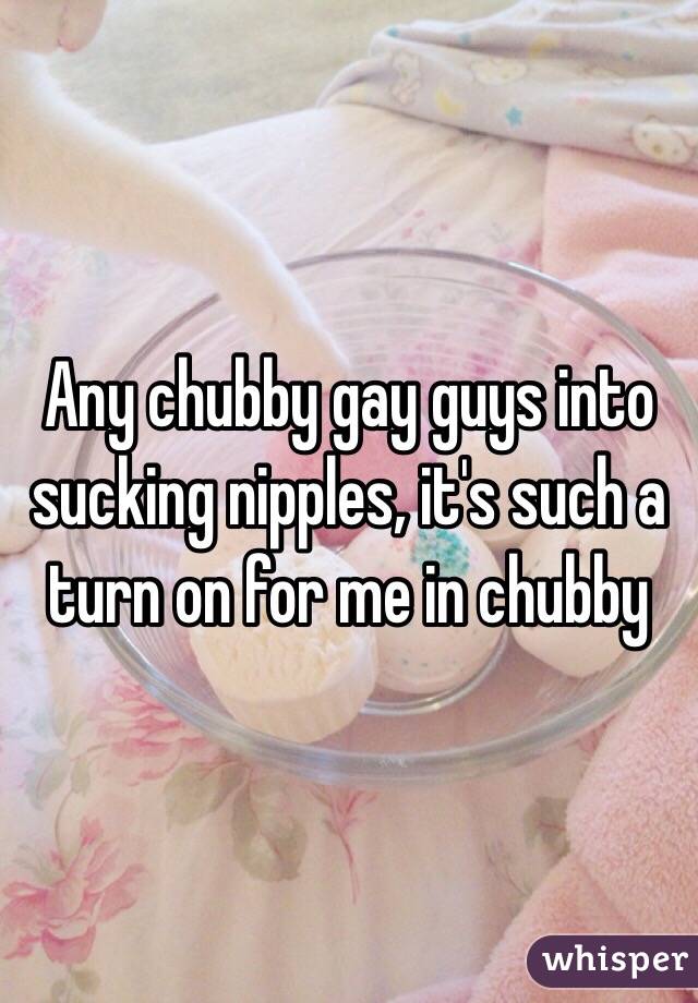 Any chubby gay guys into sucking nipples, it's such a turn on for me in chubby 