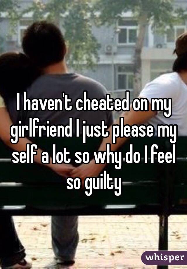 I haven't cheated on my girlfriend I just please my self a lot so why do I feel so guilty 