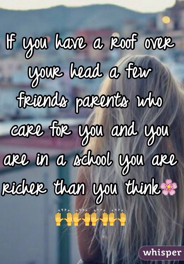 If you have a roof over your head a few friends parents who care for you and you are in a school you are richer than you think🌸🙌🙌🙌🙌