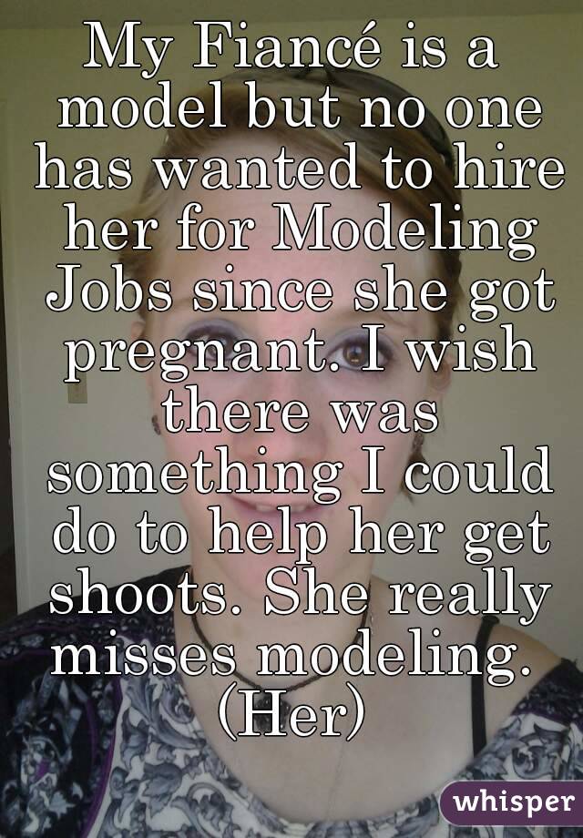 My Fiancé is a model but no one has wanted to hire her for Modeling Jobs since she got pregnant. I wish there was something I could do to help her get shoots. She really misses modeling. 
(Her)