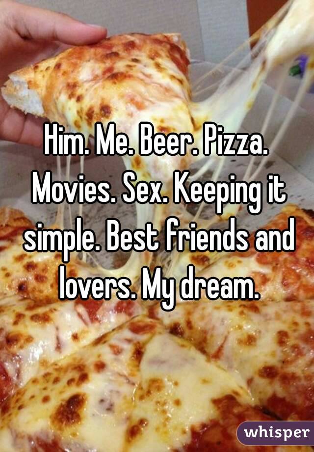 Him. Me. Beer. Pizza. Movies. Sex. Keeping it simple. Best friends and lovers. My dream.