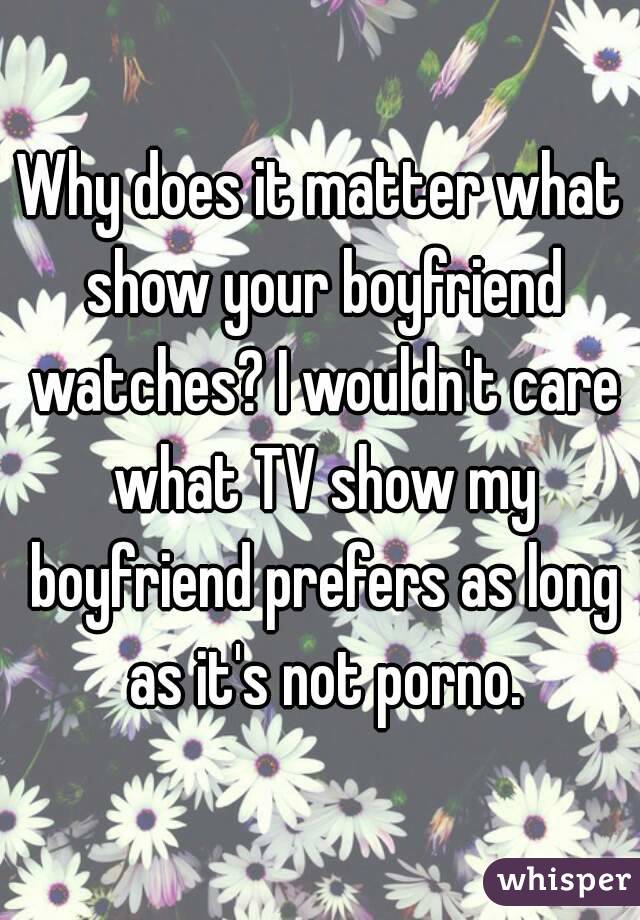 Why does it matter what show your boyfriend watches? I wouldn't care what TV show my boyfriend prefers as long as it's not porno.