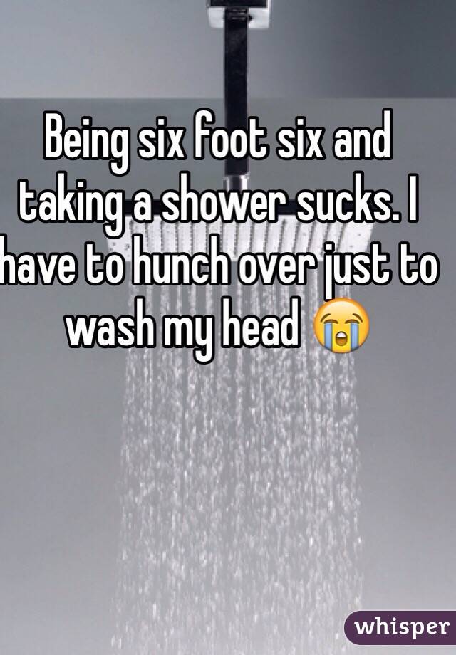 Being six foot six and taking a shower sucks. I have to hunch over just to wash my head 😭
