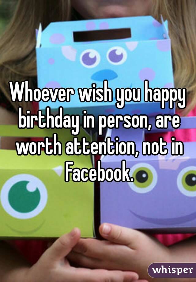 Whoever wish you happy birthday in person, are worth attention, not in Facebook.