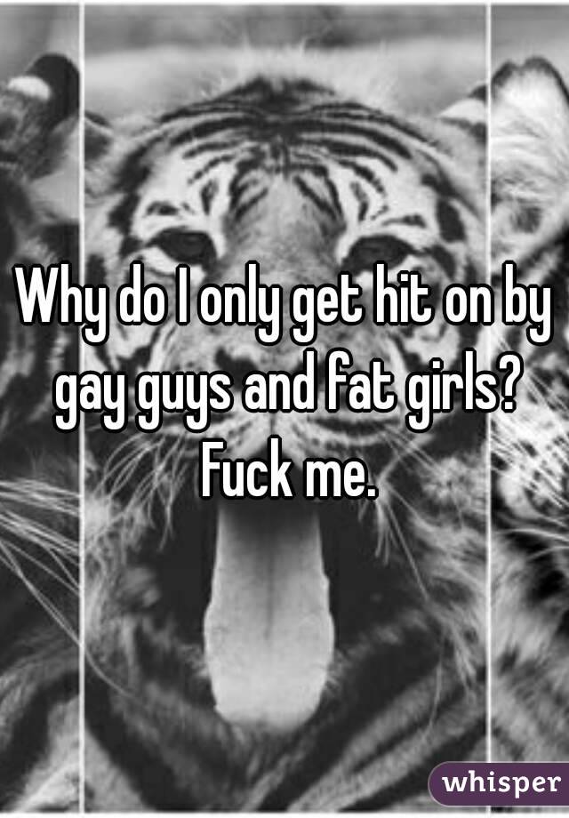 Why do I only get hit on by gay guys and fat girls? Fuck me.