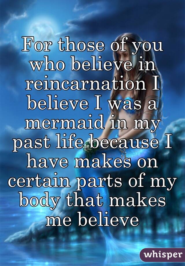 For those of you who believe in reincarnation I believe I was a mermaid in my past life because I have makes on certain parts of my body that makes me believe 