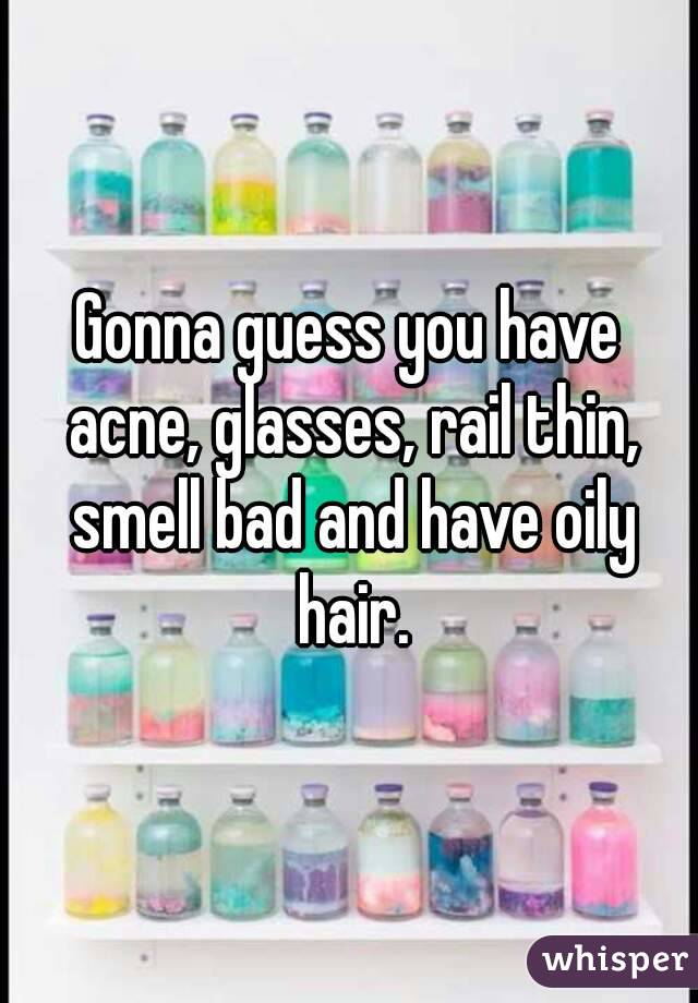 Gonna guess you have acne, glasses, rail thin, smell bad and have oily hair.