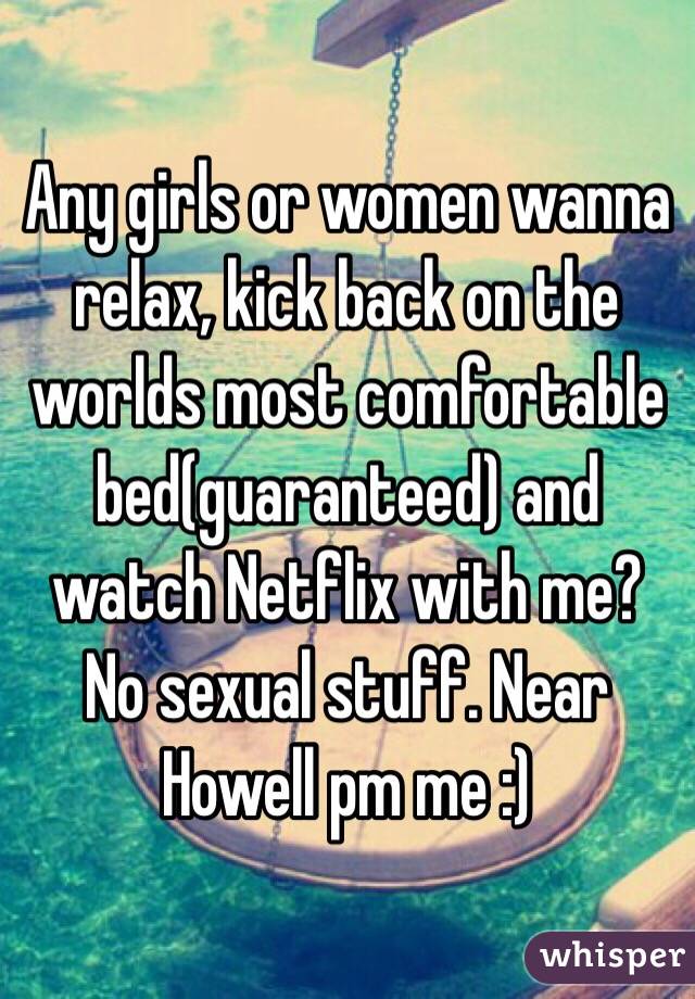 Any girls or women wanna relax, kick back on the worlds most comfortable bed(guaranteed) and watch Netflix with me? No sexual stuff. Near Howell pm me :)