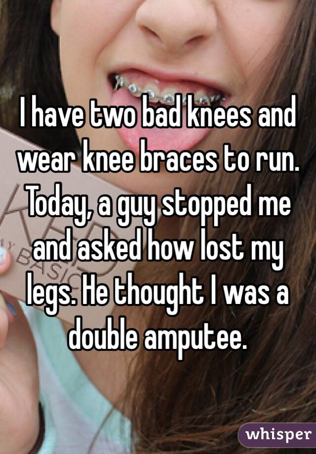 I have two bad knees and wear knee braces to run. Today, a guy stopped me and asked how lost my legs. He thought I was a double amputee.