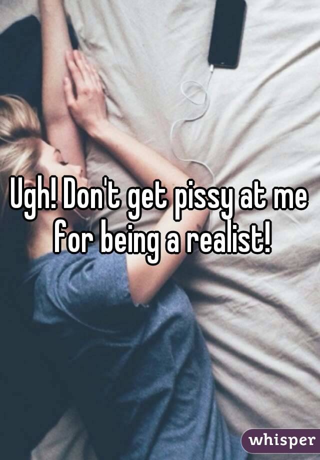 Ugh! Don't get pissy at me for being a realist!