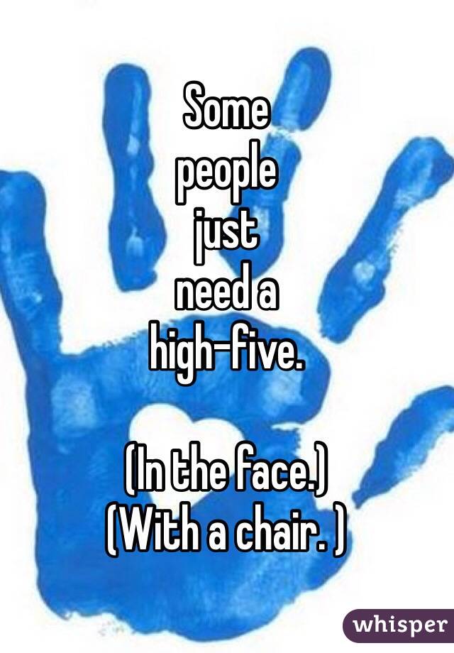 Some 
people 
just 
need a 
high-five. 

(In the face.) 
(With a chair. )