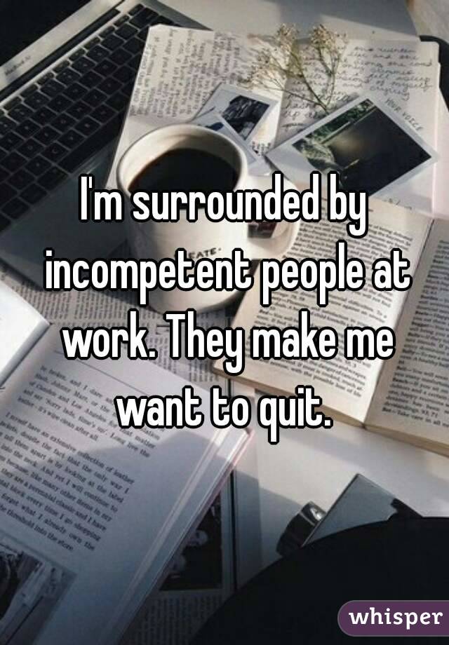 I'm surrounded by incompetent people at work. They make me want to quit. 