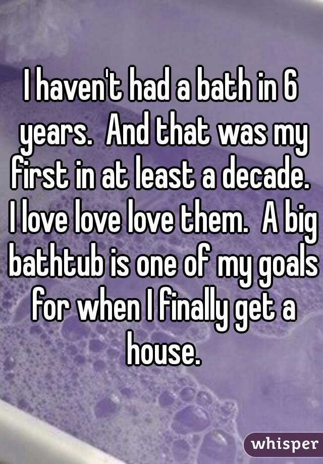 I haven't had a bath in 6 years.  And that was my first in at least a decade.  I love love love them.  A big bathtub is one of my goals for when I finally get a house.