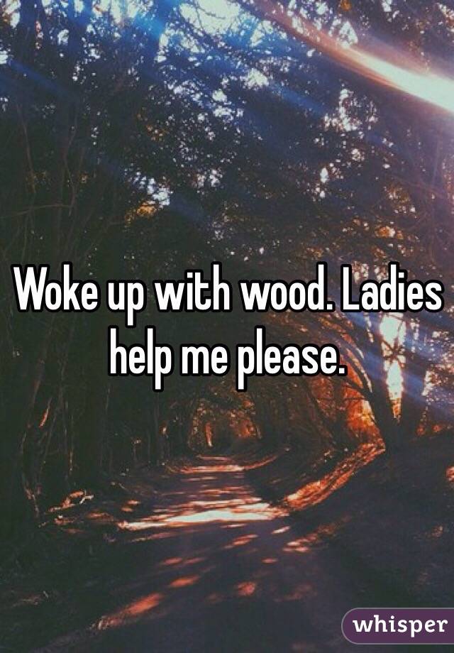 Woke up with wood. Ladies help me please.