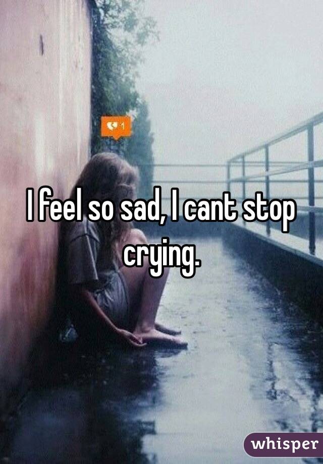 I feel so sad, I cant stop crying.