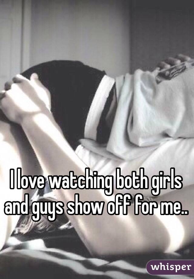 I love watching both girls and guys show off for me..