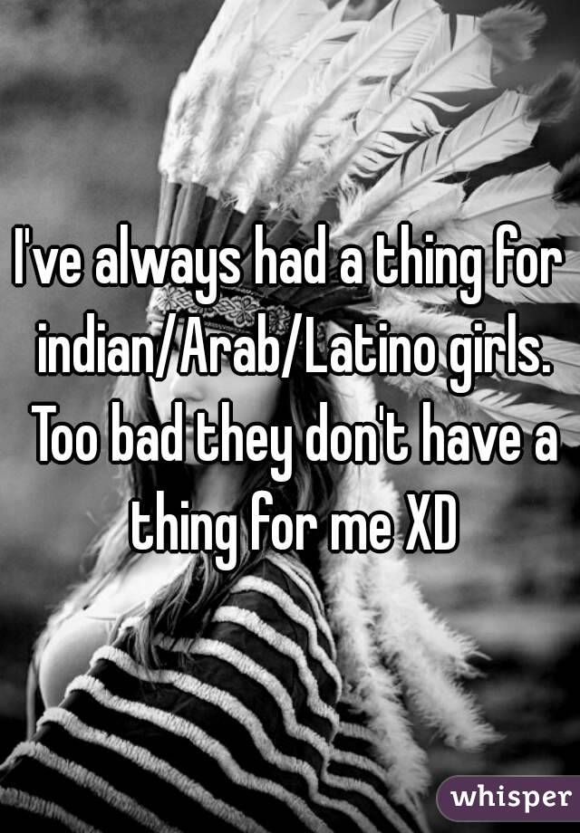 I've always had a thing for indian/Arab/Latino girls. Too bad they don't have a thing for me XD