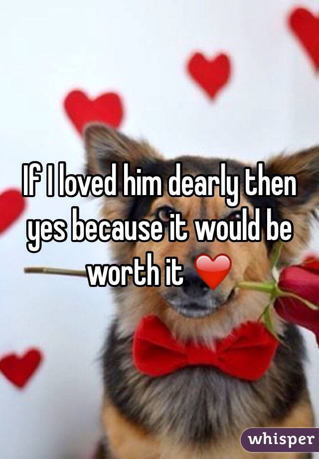 If I loved him dearly then yes because it would be worth it ❤️