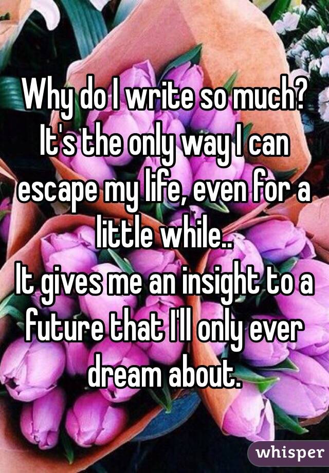 Why do I write so much? It's the only way I can escape my life, even for a little while..
It gives me an insight to a future that I'll only ever dream about.