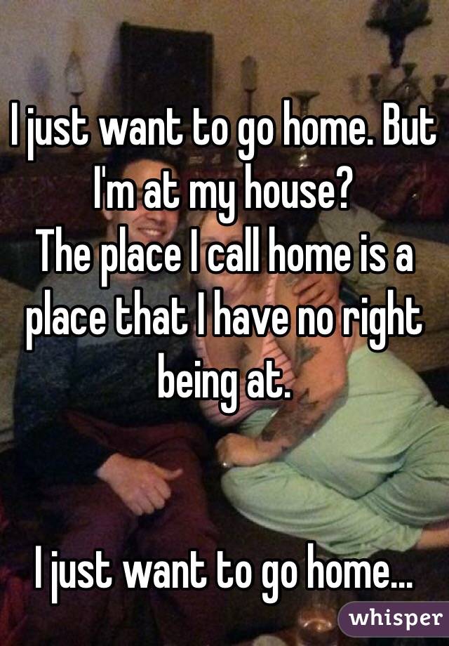 I just want to go home. But I'm at my house? 
The place I call home is a place that I have no right being at.


I just want to go home...