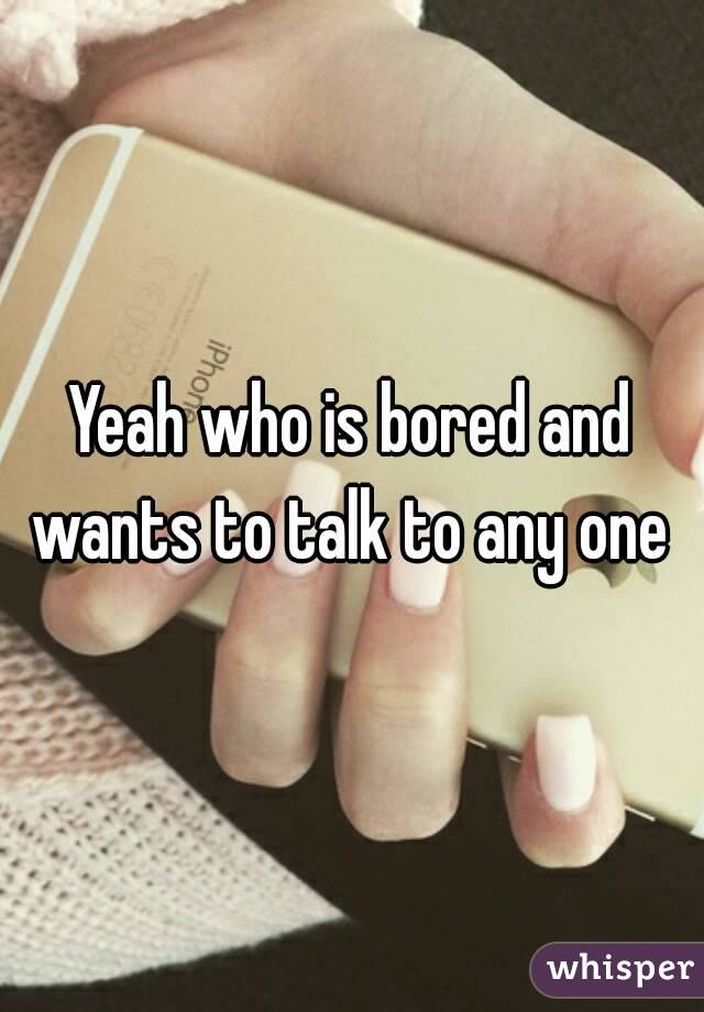 Yeah who is bored and wants to talk to any one 