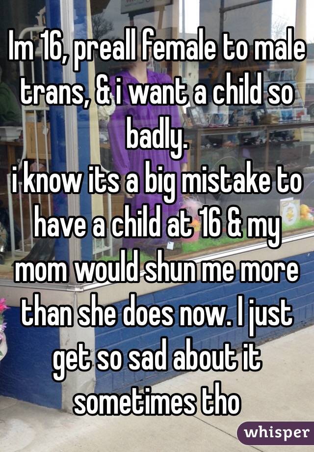 Im 16, preall female to male trans, & i want a child so badly.
i know its a big mistake to have a child at 16 & my mom would shun me more than she does now. I just get so sad about it sometimes tho